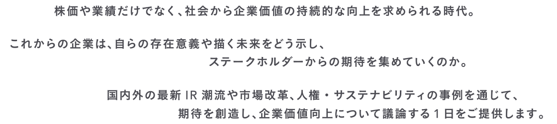 株価や業績だけでなく、社会から企業価値の持続的な向上を求められる時代。これからの企業は、自らの存在意義や描く未来をどう示し、ステークホルダーからの期待を集めていくのか。国内外の最新IR潮流や市場改革、人権・サステナビリティの事例を通じて、期待を創造し、企業価値向上について議論する1日をご提供します。